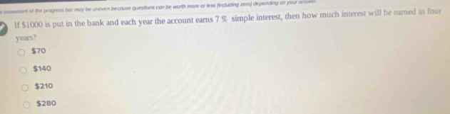 movement of the progress bar may be uneven becouse questions can be worth more or less (including zera) depending on your answe 
If $1000 is put in the bank and each year the account earns 7 % simple interest, then how much interest will be earned in four
years?
$70
$140
$210
$280