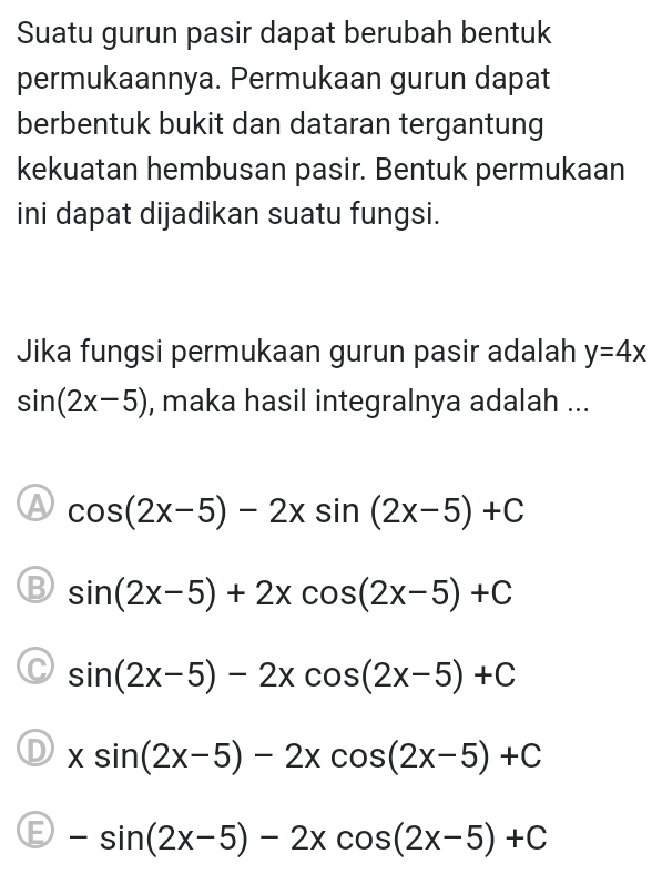 Suatu gurun pasir dapat berubah bentuk
permukaannya. Permukaan gurun dapat
berbentuk bukit dan dataran tergantung
kekuatan hembusan pasir. Bentuk permukaan
ini dapat dijadikan suatu fungsi.
Jika fungsi permukaan gurun pasir adalah y=4x
sin (2x-5) , maka hasil integralnya adalah ...
A cos (2x-5)-2xsin (2x-5)+C
B sin (2x-5)+2xcos (2x-5)+C
C sin (2x-5)-2xcos (2x-5)+C
D xsin (2x-5)-2xcos (2x-5)+C
E -sin (2x-5)-2xcos (2x-5)+C