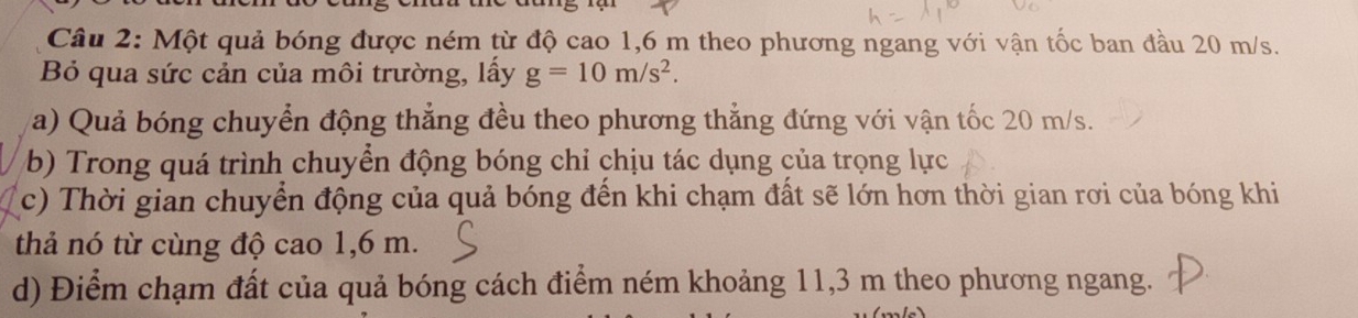 Một quả bóng được ném từ độ cao 1,6 m theo phương ngang với vận tốc ban đầu 20 m/s. 
B qua sức cản của môi trường, lấy g=10m/s^2. 
a) Quả bóng chuyển động thẳng đều theo phương thẳng đứng với vận tốc 20 m/s. 
b) Trong quá trình chuyển động bóng chỉ chịu tác dụng của trọng lực 
c) Thời gian chuyển động của quả bóng đến khi chạm đất sẽ lớn hơn thời gian rơi của bóng khi 
thả nó từ cùng độ cao 1,6 m. 
d) Điểm chạm đất của quả bóng cách điểm ném khoảng 11,3 m theo phương ngang.