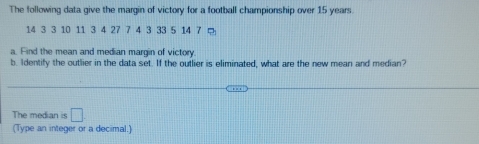 The following data give the margin of victory for a football championship over 15 years
14 3 3 10 11 3 4 27 7 4 3 33 5 14 7 □ 
a. Find the mean and median margin of victory. 
b. Identify the outlier in the data set. If the outlier is eliminated, what are the new mean and median? 
The median is □
(Type an integer or a decimal.)