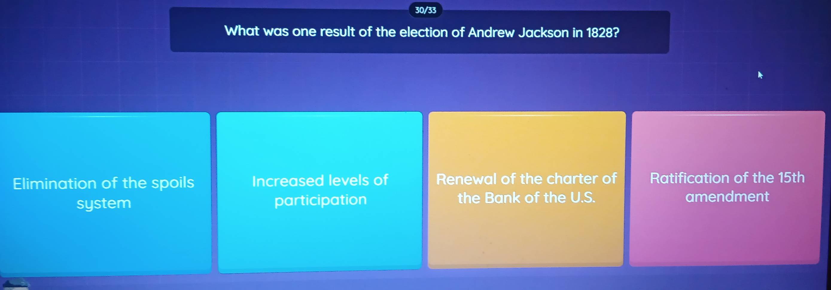 30/33
What was one result of the election of Andrew Jackson in 1828?
Elimination of the spoils Increased levels of Renewal of the charter of Ratification of the 15th
system participation
the Bank of the U.S. amendment