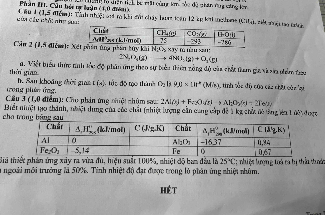 ệ m lên chứng to diện tích bê mặt càng lớn, tốc độ phản ứng cảng lớn.
Phần III. Câu hỏi tự luận (4,0 điểm).
Câu 1 (1,5 điểm): Tính nhiệt toả ra khi đốt cháy hoàn toàn 12 kg khí methane (CH₄), biết nhiệt tạo thành
của các chất như sau:
Câu 2 (1,5 điểm): Xn hủy khí N_2O_5xa y ra như sau:
2N_2O_5(g)to 4NO_2(g)+O_2(g)
a. Viết biểu thức tính tốc độ phản ứng theo sự biến thiên nồng độ của chất tham gia và sản phẩm theo
thời gian.
b. Sau khoảng thời gian t(s) , tốc độ tạo thành O_2 là 9,0* 10^(-6)(M/s) 1 , tinh tốc độ của các chất còn lại
trong phản ứng.
Câu 3 (1,0 điễm): Cho phản ứng nhiệt nhôm sau: 2Al(s)+Fe_2O_3(s)to Al_2O_3(s)+2Fe(s)
Biết nhiệt tạo thành, nhiệt dung của các chất (nhiệt lượng cần cung cấp đề 1 kg chất đó tăng lên 1 độ) được
cho trong bảng sau
Giả thiết phản ứng xảy ra vừa đủ, hiệu suất 100%, nhiệt độ ban đầu là 25°C 2; nhiệt lượng toả ra bị thất thoát
la ngoài môi trường là 50%. Tính nhiệt độ đạt được trong lò phản ứng nhiệt nhôm.
Hét