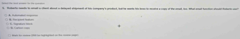 Select the best answer for the question
5. Roberto needs to email a client about a delayed shipment of his company's product, but he wants his boss to receive a copy of the email, foo. What email function should Roberto use?
A. Automated response
B. Recipient feature
C. Signature block
D. Carbon copy
Mark for review (Will be highlighted on the review page)