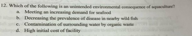 Which of the following is an unintended environmental consequence of aquaculture?
a. Meeting an increasing demand for seafood
b. Decreasing the prevalence of disease in nearby wild fish
c. Contamination of surrounding water by organic waste
d. High initial cost of facility