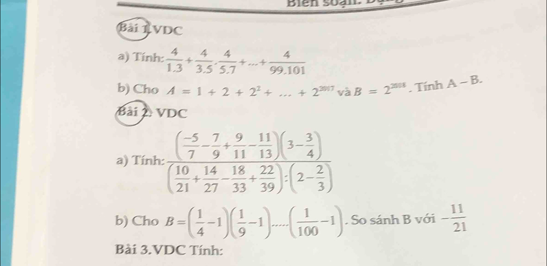 Bien soan 
BàiRVDC 
a) Tính:  4/1.3 + 4/3.5 ·  4/5.7 +...+ 4/99.101 
b) Cho A=1+2+2^2+...+2^(2017)vaB=2^(2018) T_1 r hA-B. 
Bài VDC 
a) Tính: frac ( (-5)/7 - 7/9 + 9/11 - 11/13 )(3- 3/4 )( 10/21 + 14/27 - 18/33 + 22/39 )/ (2- 2/3 )
b) Cho B=( 1/4 -1)( 1/9 -1)....( 1/100 -1). So sánh B với - 11/21 
Bài 3.VDC Tính: