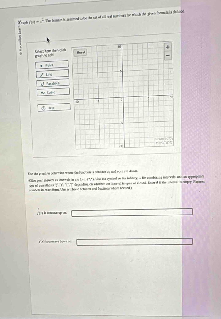 Traph f(x)=x^2. . The domain is assumed to be the set of all real numbers for which the given formula is defined.
=
Select item then click
graph to add
Point
Line
Parabola
Cubic
Help
Use the graph to determine where the function is concave up and concave down.
(Give your answers as intervals in the form (^+,^circ ). Use the symbol ∞ for infinity, U for combining intervals, and an appropriate
type of parenthesis°C, ^circ , ^circ , ^circ , ^circ ]^circ  depending on whether the interval is open or closed. EnterØ if the interval is empty. Express
numbers in exact form. Use symbolic notation and fractions where needed.)
f(x) is concave up on: V= V/4 = 1/4 * 6V
f(x) is concave down on: □