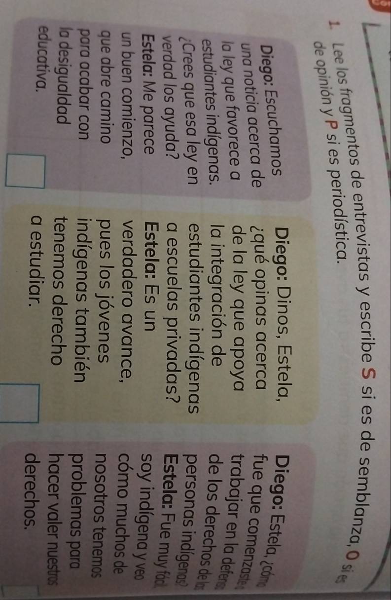 Lee los fragmentos de entrevistas y escribe S si es de semblanza, O si 
de opinión y P si es periodística. 
Diego: Escuchamos Diego: Dinos, Estela, Diego: Estela, ¿cómo 
una noticia acerca de qué opinas acerca 
fue que comenzaste 
la ley que favorece a de la ley que apoya trabajar en la defens 
estudiantes indígenas. la integración de 
de los derechos de los 
¿Crees que esa ley en estudiantes indígenas personas indígenas? 
verdad los ayuda? a escuelas privadas? Estela: Fue muy foo 
Estela: Me parece Estela: Es un 
soy indígena y veo 
un buen comienzo, verdadero avance, 
cómo muchos de 
que abre camino pues los jóvenes 
nosotros tenemos 
para acabar con indígenas también problemas para 
la desigualdad tenemos derecho hacer valer nuestros 
educativa. a estudiar. 
derechos.