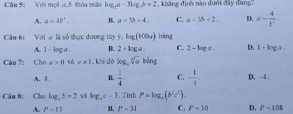 Với mọi a,h thỏa mãn log _2a-3log _2b=2 , khăng định nào dưới đây đúng?
A. a=4b^3. B. a=3b+4. C. a=3b+2. D. a= 4/b^3 . 
Câu 6: Với a là số thực dương tủy y, log (100a) bằng
A. 1-log a. B. 2+log a. C. 2-log a. D. 1+log a. 
Câu 7: Cho a>0 và a!= 1 , khi đó log _nsqrt[4](a) bằng
A. 4. B.  1/4 . C. - 1/4 . D. -4.
Câu 8: Cho log _ab=2 và log _ac=3. Tính P=log _a(b^2c^3).
A. P=13 B. P=31 C. P=30 D. P=108