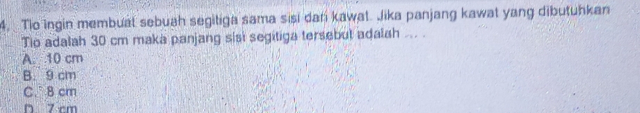 Tio ingin membuat sebuah segitiga sama sisi dan kawat. Jika panjang kawat yang dibutuhkan
Tio adalah 30 cm maka panjang sisi segitiga tersebut adalah ... .
A. 10 cm
B. 9 cm
C. B cm
D 7 cm