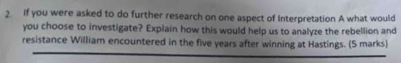 If you were asked to do further research on one aspect of Interpretation A what would 
you choose to investigate? Explain how this would help us to analyze the rebellion and 
resistance William encountered in the five years after winning at Hastings. (5 marks)