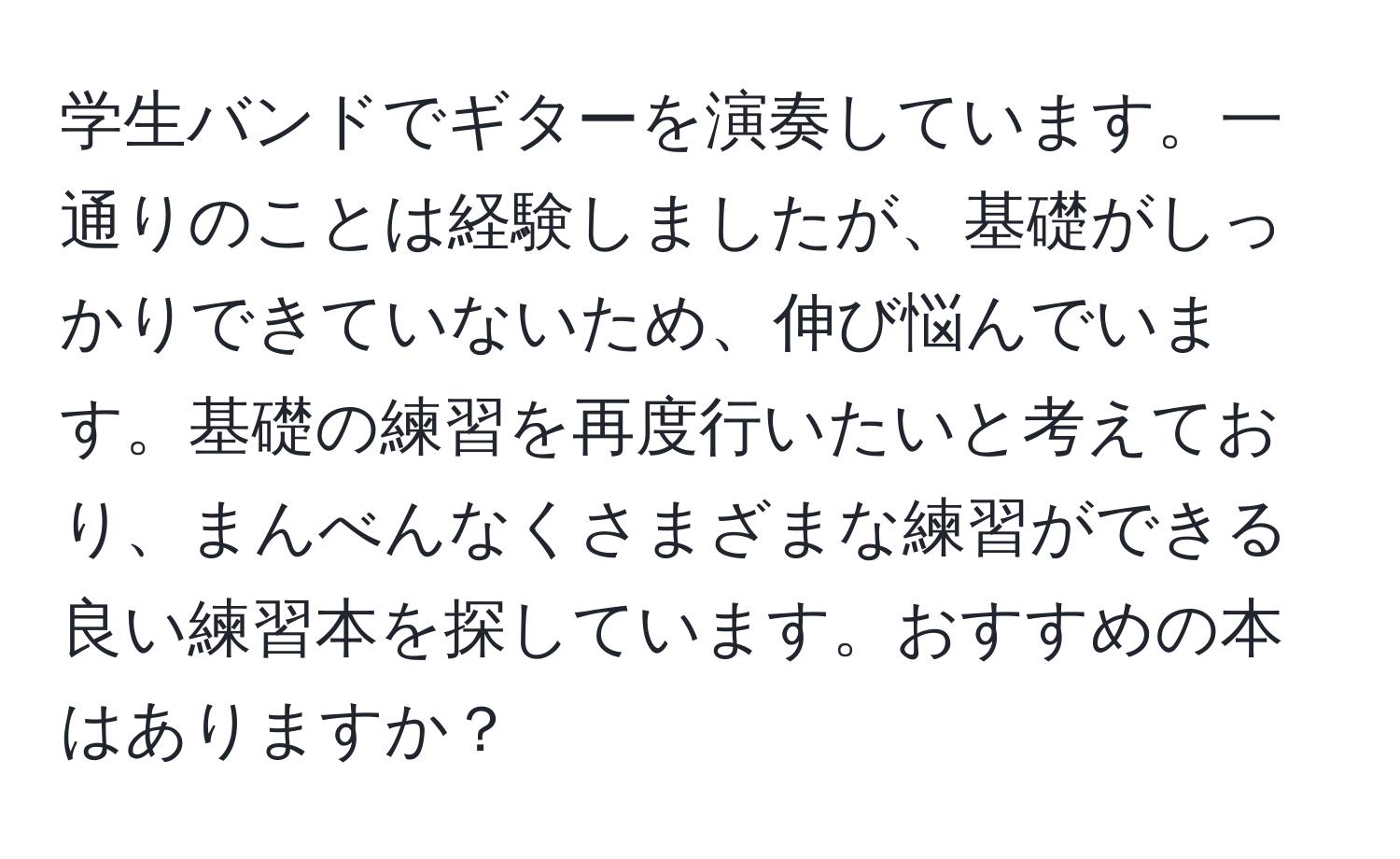 学生バンドでギターを演奏しています。一通りのことは経験しましたが、基礎がしっかりできていないため、伸び悩んでいます。基礎の練習を再度行いたいと考えており、まんべんなくさまざまな練習ができる良い練習本を探しています。おすすめの本はありますか？