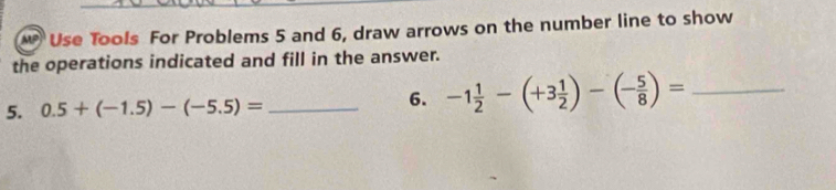 Use Tools For Problems 5 and 6, draw arrows on the number line to show 
the operations indicated and fill in the answer. 
5. 0.5+(-1.5)-(-5.5)= _ 
6. -1 1/2 -(+3 1/2 )-(- 5/8 )= _