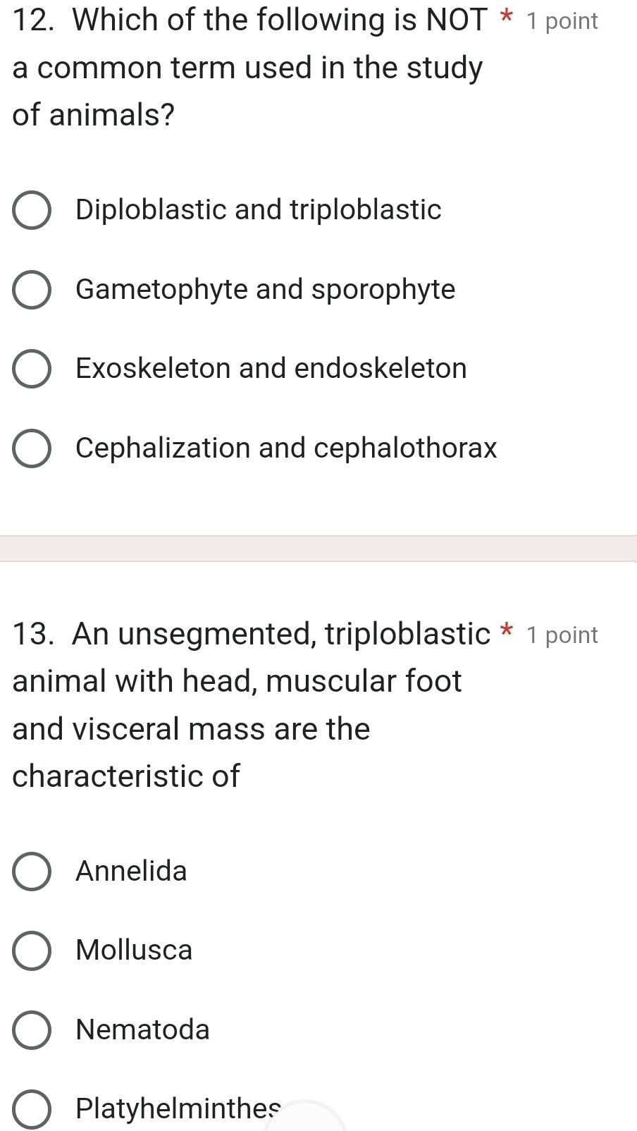 Which of the following is NOT * 1 point
a common term used in the study
of animals?
Diploblastic and triploblastic
Gametophyte and sporophyte
Exoskeleton and endoskeleton
Cephalization and cephalothorax
13. An unsegmented, triploblastic * 1 point
animal with head, muscular foot
and visceral mass are the
characteristic of
Annelida
Mollusca
Nematoda
Platyhelminthes