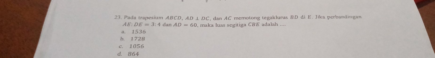 Pada trapesium ABCD, AD⊥ DC , dan AC memotong tegaklurus BD di E. Jika perbandingan
AE:DE=3:4 dan AD=60 , maka luas segitiga CBE adalah ....
a. 1536
b. 1728
c. 1056
d. 864