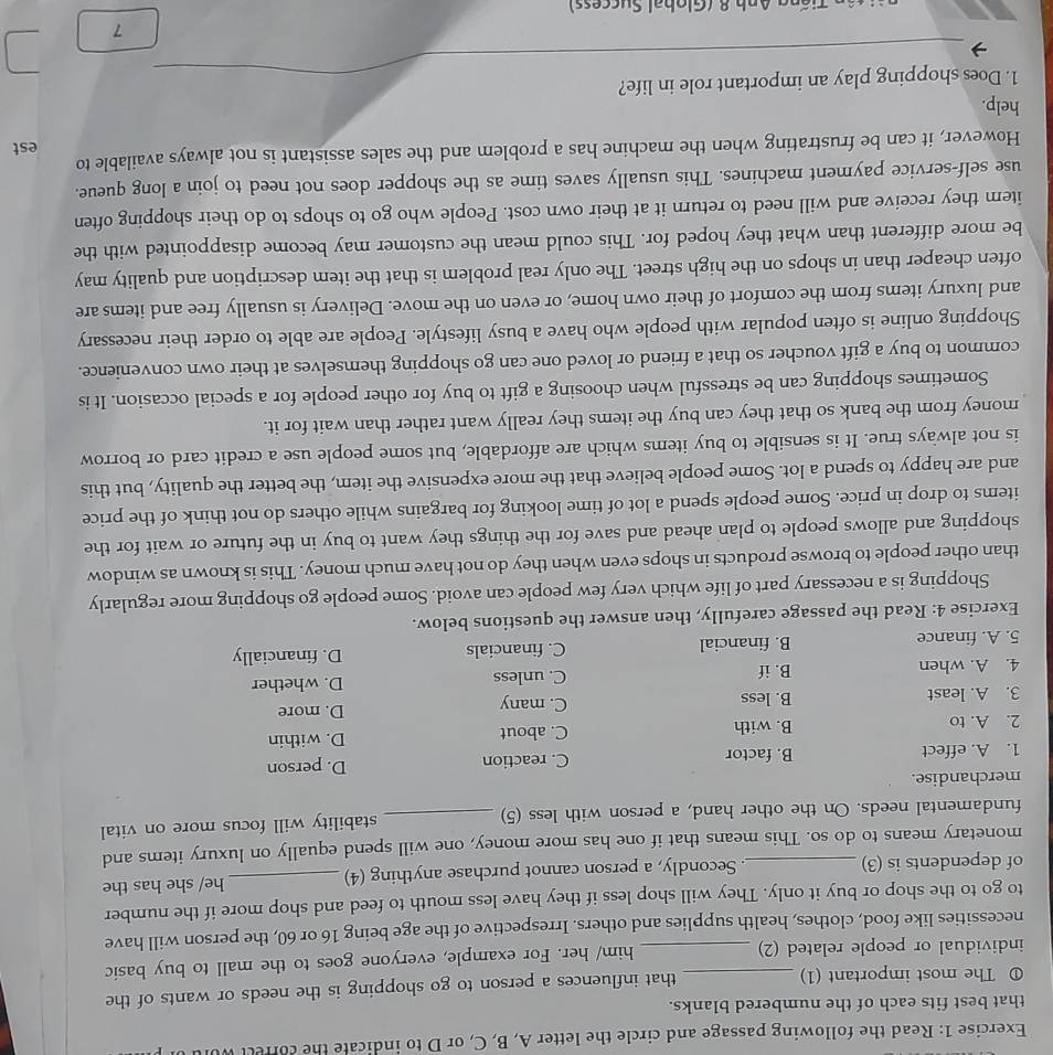 Read the following passage and circle the letter A, B, C, or D to indicate the corfelt w
that best fits each of the numbered blanks.
① The most important (1) that influences a person to go shopping is the needs or wants of the
individual or people related (2) him/ her. For example, everyone goes to the mall to buy basic
necessities like food, clothes, health supplies and others. Irrespective of the age being 16 or 60, the person will have
to go to the shop or buy it only. They will shop less if they have less mouth to feed and shop more if the number
of dependents is (3) . Secondly, a person cannot purchase anything (4)_ he/ she has the
monetary means to do so. This means that if one has more money, one will spend equally on luxury items and
fundamental needs. On the other hand, a person with less (5) _stability will focus more on vital
merchandise.
1. A. effect B. factor C. reaction D. person
2. A. to B. with C. about D. within
3. A. least B. less C. many
D. more
4. A. when B. if C. unless D. whether
5. A. finance B. financial C. financials D. financially
Exercise 4: Read the passage carefully, then answer the questions below.
Shopping is a necessary part of life which very few people can avoid. Some people go shopping more regularly
than other people to browse products in shops even when they do not have much money. This is known as window
shopping and allows people to plan ahead and save for the things they want to buy in the future or wait for the
items to drop in price. Some people spend a lot of time looking for bargains while others do not think of the price
and are happy to spend a lot. Some people believe that the more expensive the item, the better the quality, but this
is not always true. It is sensible to buy items which are affordable, but some people use a credit card or borrow
money from the bank so that they can buy the items they really want rather than wait for it.
Sometimes shopping can be stressful when choosing a gift to buy for other people for a special occasion. It is
common to buy a gift voucher so that a friend or loved one can go shopping themselves at their own convenience.
Shopping online is often popular with people who have a busy lifestyle. People are able to order their necessary
and luxury items from the comfort of their own home, or even on the move. Delivery is usually free and items are
often cheaper than in shops on the high street. The only real problem is that the item description and quality may
be more different than what they hoped for. This could mean the customer may become disappointed with the
item they receive and will need to return it at their own cost. People who go to shops to do their shopping often
use self-service payment machines. This usually saves time as the shopper does not need to join a long queue.
However, it can be frustrating when the machine has a problem and the sales assistant is not always available to
est
help.
1. Does shopping play an important role in life?
7
Tão Tiäng Anb 8 (Global Suscess)