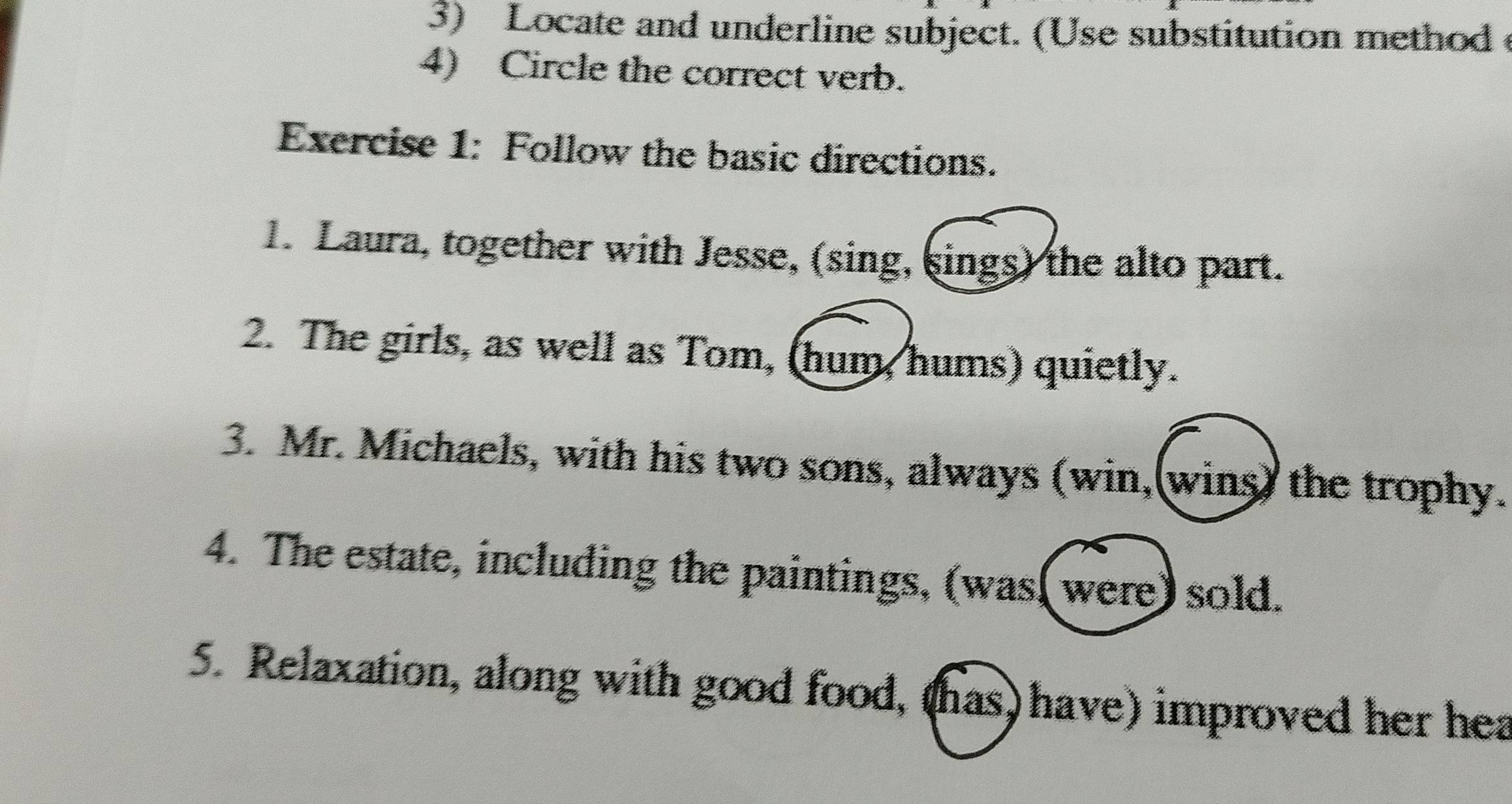 Locate and underline subject. (Use substitution method 
4) Circle the correct verb. 
Exercise 1: Follow the basic directions. 
1. Laura, together with Jesse, (sing, sings) the alto part. 
2. The girls, as well as Tom, (hum, hums) quietly. 
3. Mr. Michaels, with his two sons, always (win,(wins) the trophy. 
4. The estate, including the paintings, (was( were) sold. 
5. Relaxation, along with good food, (has) have) improved her hea