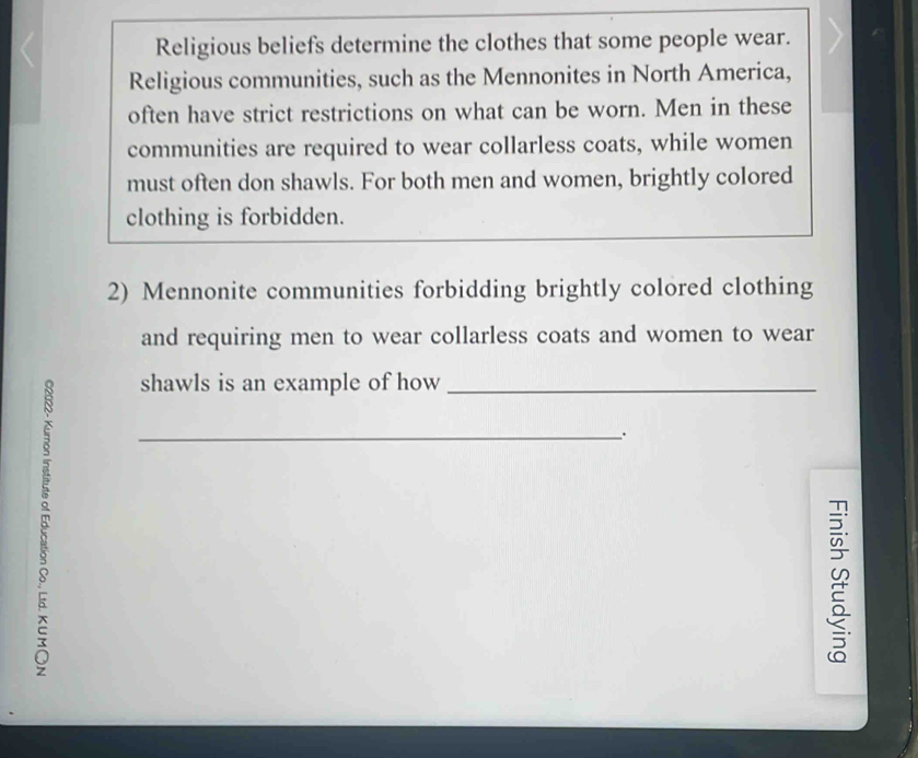 Religious beliefs determine the clothes that some people wear. 
Religious communities, such as the Mennonites in North America, 
often have strict restrictions on what can be worn. Men in these 
communities are required to wear collarless coats, while women 
must often don shawls. For both men and women, brightly colored 
clothing is forbidden. 
2) Mennonite communities forbidding brightly colored clothing 
and requiring men to wear collarless coats and women to wear 
shawls is an example of how_ 
_、. 
u 
5 
≌