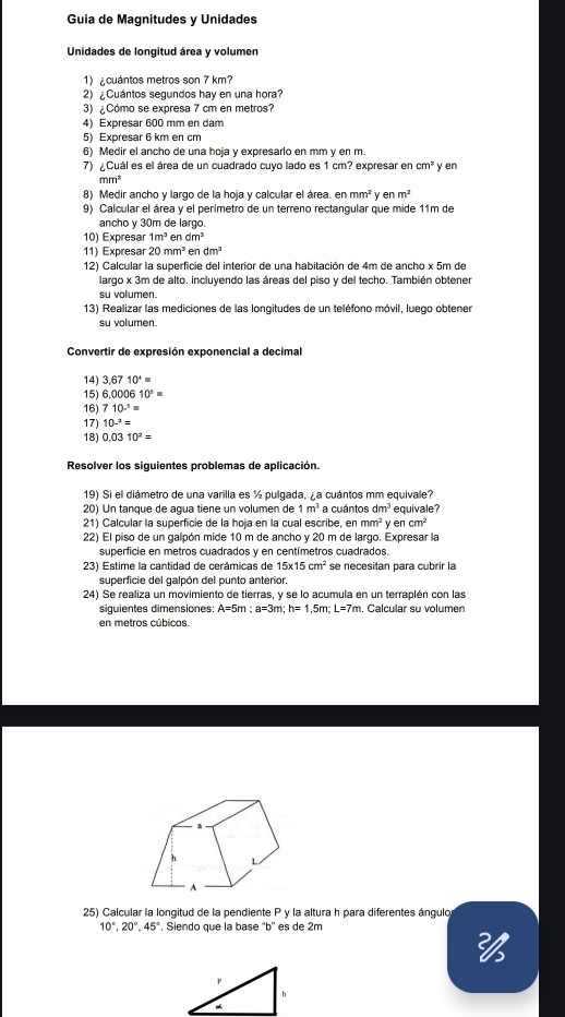 Guia de Magnitudes y Unidades
Unidades de longitud área y volumen
1) ¿cuántos metros son 7 km?
2) ¿Cuántos segundos hay en una hora?
3) ¿Cómo se expresa 7 cm en metros?
4) Expresar 600 mm en dam
5) Expresar 6 km en cm
6) Medir el ancho de una hoja y expresarlo en mm y en m.
7) ¿Cuál es el área de un cuadrado cuyo lado es 1 cm? expresar en cm^2 y en
mm^2
8) Medir ancho y largo de la hoja y calcular el área. en mm^2 enm^2
9) Calcular el área y el perímetro de un terreno rectangular que mide 11m de
ancho γ 30m de larço.
10) Expresar 1m^3 en dm^3
11) Expresar 20mm^3 en dm^5
12) Calcular la superficie del interior de una habitación de 4m de ancho x 5m de
largo x 3m de alto. incluyendo las áreas del piso y del techo. También obtener
su volumen.
13) Realizar las mediciones de las longitudes de un teléfono móvil, luego obtener
su volumen.
Convertir de expresión exponencial a decimal
14) 3.6710^4=
15) 6,000610°=
16) 710^(.5)=
17) 10-^3=
18) 0.0310^2=
Resolver los siguientes problemas de aplicación.
19) Si el diámetro de una varilla es ½ pulgada, ¿a cuántos mm equivale?
20) Un tanque de agua tiene un volumen de 1m^3 a cuántos dm^3 equivale?
21) Calcular la superficie de la hoja en la cual escribe, enmm^2 y en cm^2
22) El piso de un galpón mide 10 m de ancho y 20 m de largo. Expresar la
superficie en metros cuadrados y en centímetros cuadrados.
23) Estime la cantidad de cerámicas de 15* 15cm^2 se necesitan para cubrir la
superficie del galpón del punto anterior.
24) Se realiza un movimiento de tierras, y se lo acumula en un terraplén con las
siguientes dimensiones: A=5m;a=3m;h=1,5m;L=7m. Calcular su volumen
en metros cúbicos.
25) Calcular la longitud de la pendiente P y la altura h para diferentes ángulo
10°,20°,45°. Siendo que la base ''b'' es de 2m
