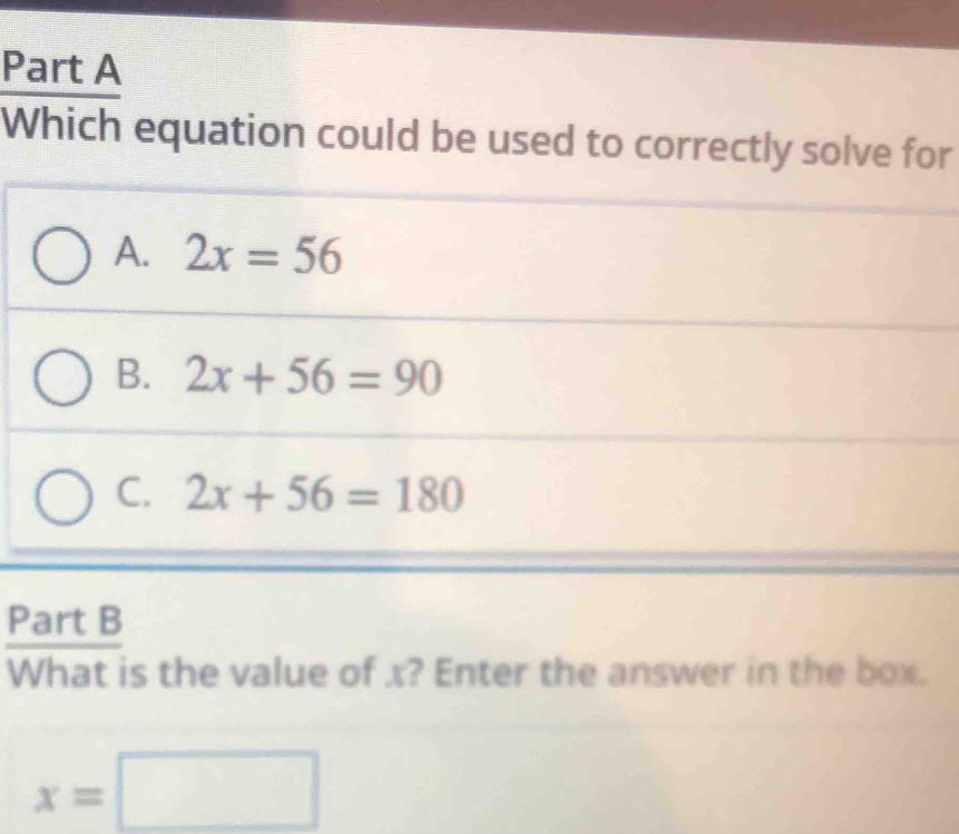 Which equation could be used to correctly solve for
A. 2x=56
B. 2x+56=90
C. 2x+56=180
Part B
What is the value of x? Enter the answer in the box.
x=□