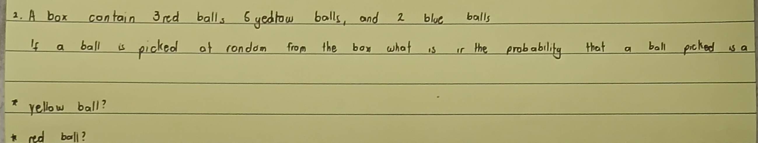 A box contain 3red balls 6 yedrow balls, and 2 blue balls 
If a ball is picked of rondom from the box what is in the probability that a ball picked us a 
*yellow ball? 
red ball?