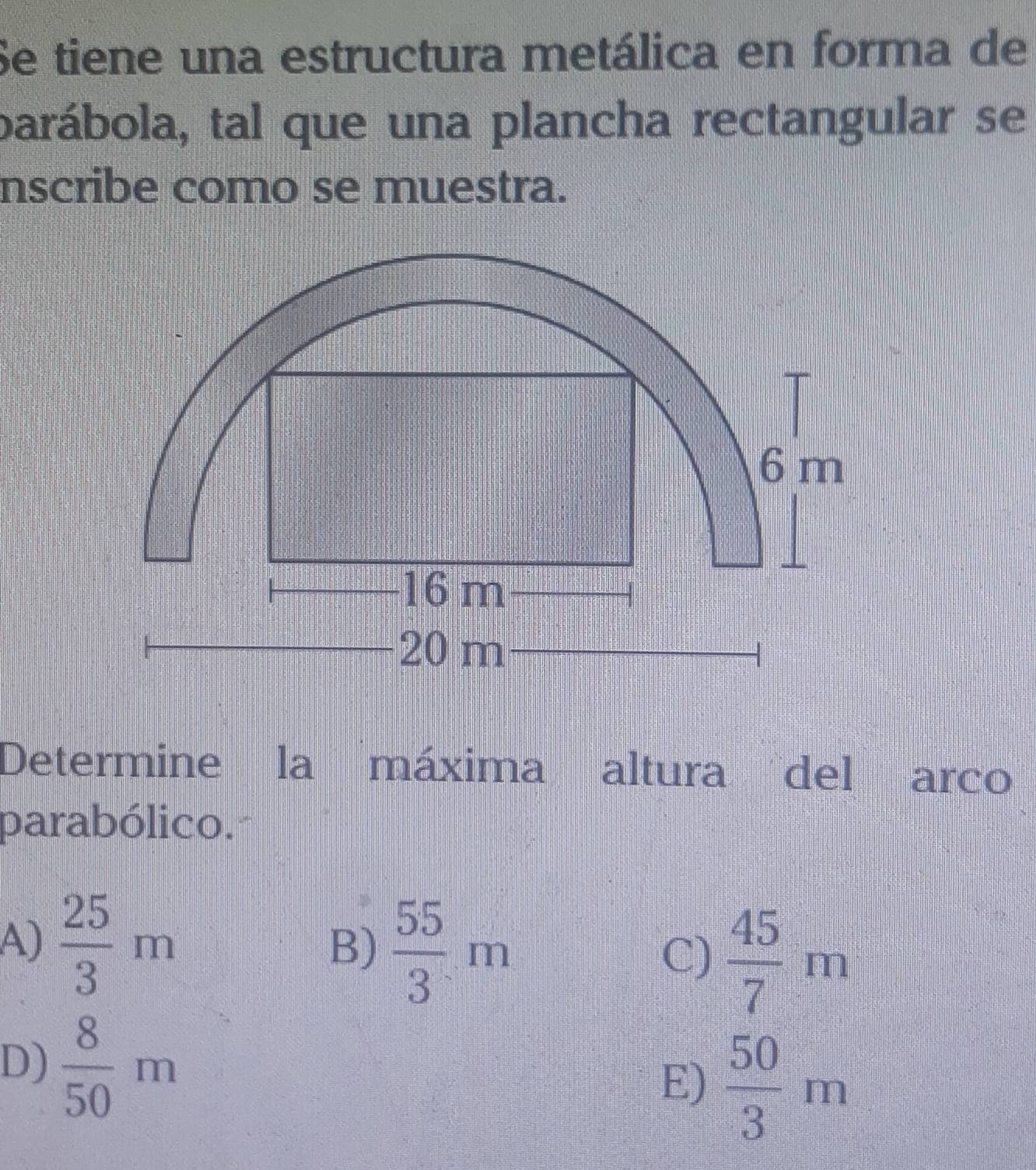 Se tiene una estructura metálica en forma de
barábola, tal que una plancha rectangular se
nscribe como se muestra.
Determine la máxima altura del arco
parabólico.
A)  25/3 m
B)  55/3 m
C)  45/7 m
D)  8/50 m
E)  50/3 m