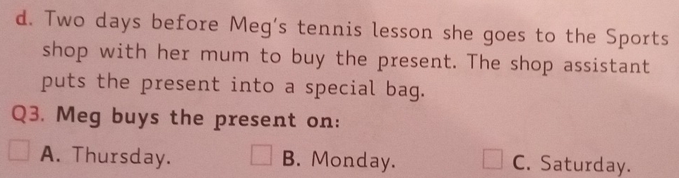 Two days before Meg's tennis lesson she goes to the Sports
shop with her mum to buy the present. The shop assistant
puts the present into a special bag.
Q3. Meg buys the present on:
A. Thursday. B. Monday.
C. Saturday.