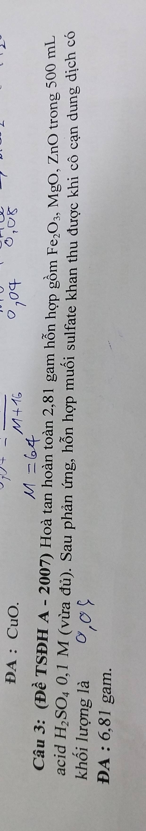 ĐA ： CuO. 
Câu 3: (Đề TSĐH A - 2007) Hoà tan hoàn toàn 2,81 gam hỗn hợp gồm Fe_2O_3 , MgO, ZnO trong 500 mL
acid H_2SO_40,1M (vừa đủ). Sau phản ứng, hỗn hợp muối sulfate khan thu được khi cô cạn dung dịch có 
khối lượng là 
dA : 6 0 1 gam.