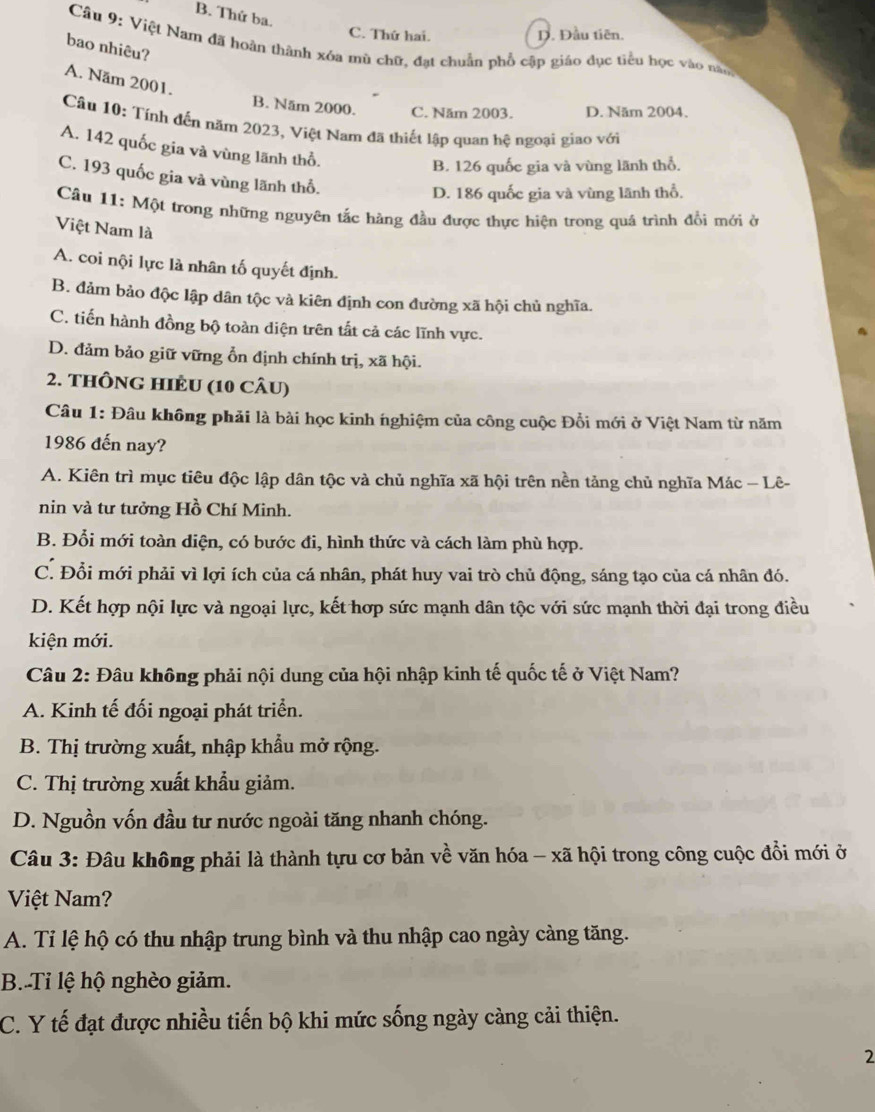 B. Thứ ba.
C. Thứ hai. D. Đầu tiên.
Cầu 9: Việt Nam đã hoàn thành xóa mù chữ, đạt chuẩn phổ cập giáo dục tiểu học vào năm
bao nhiêu?
A. Năm 2001.
B. Năm 2000. C. Năm 2003. D. Năm 2004.
Câu 10: Tính đến năm 2023, Việt Nam đã thiết lập quan hệ ngoại giao với
A. 142 quốc gia và vùng lãnh thổ.
B. 126 quốc gia và vùng lãnh thổ.
C. 193 quốc gia và vùng lãnh thổ.
D. 186 quốc gia và vùng lãnh thổ,
Câu 11: Một trong những nguyên tắc hàng đầu được thực hiện trong quá trình đổi mới ở
Việt Nam là
A. coi nội lực là nhân tố quyết định.
B. đảm bảo độc lập dân tộc và kiên định con đường xã hội chủ nghĩa.
C. tiến hành đồng bộ toàn diện trên tắt cả các lĩnh vực.
D. đảm bảo giữ vững ổn định chính trị, xã hội.
2. THÔNG HIÊU (10 CÂU)
Câu 1: Đâu không phải là bài học kinh nghiệm của công cuộc Đổi mới ở Việt Nam từ năm
1986 đến nay?
A. Kiên trì mục tiêu độc lập dân tộc và chủ nghĩa xã hội trên nền tảng chủ nghĩa Mác - Lê-
nin và tư tưởng Hồ Chí Minh.
B. Đổi mới toàn diện, có bước đi, hình thức và cách làm phù hợp.
C. Đổi mới phải vì lợi ích của cá nhân, phát huy vai trò chủ động, sáng tạo của cá nhân đó.
D. Kết hợp nội lực và ngoại lực, kết hợp sức mạnh dân tộc với sức mạnh thời đại trong điều
kiện mới.
Câu 2: Đâu không phải nội dung của hội nhập kinh tế quốc tế ở Việt Nam?
A. Kinh tế đối ngoại phát triển.
B. Thị trường xuất, nhập khẩu mở rộng.
C. Thị trường xuất khẩu giảm.
D. Nguồn vốn đầu tư nước ngoài tăng nhanh chóng.
Câu 3: Đâu không phải là thành tựu cơ bản về văn hóa - xã hội trong công cuộc đổi mới ở
Việt Nam?
A. Tỉ lệ hộ có thu nhập trung bình và thu nhập cao ngày càng tăng.
B. Tỉ lệ hộ nghèo giảm.
C. Y tế đạt được nhiều tiến bộ khi mức sống ngày càng cải thiện.
2