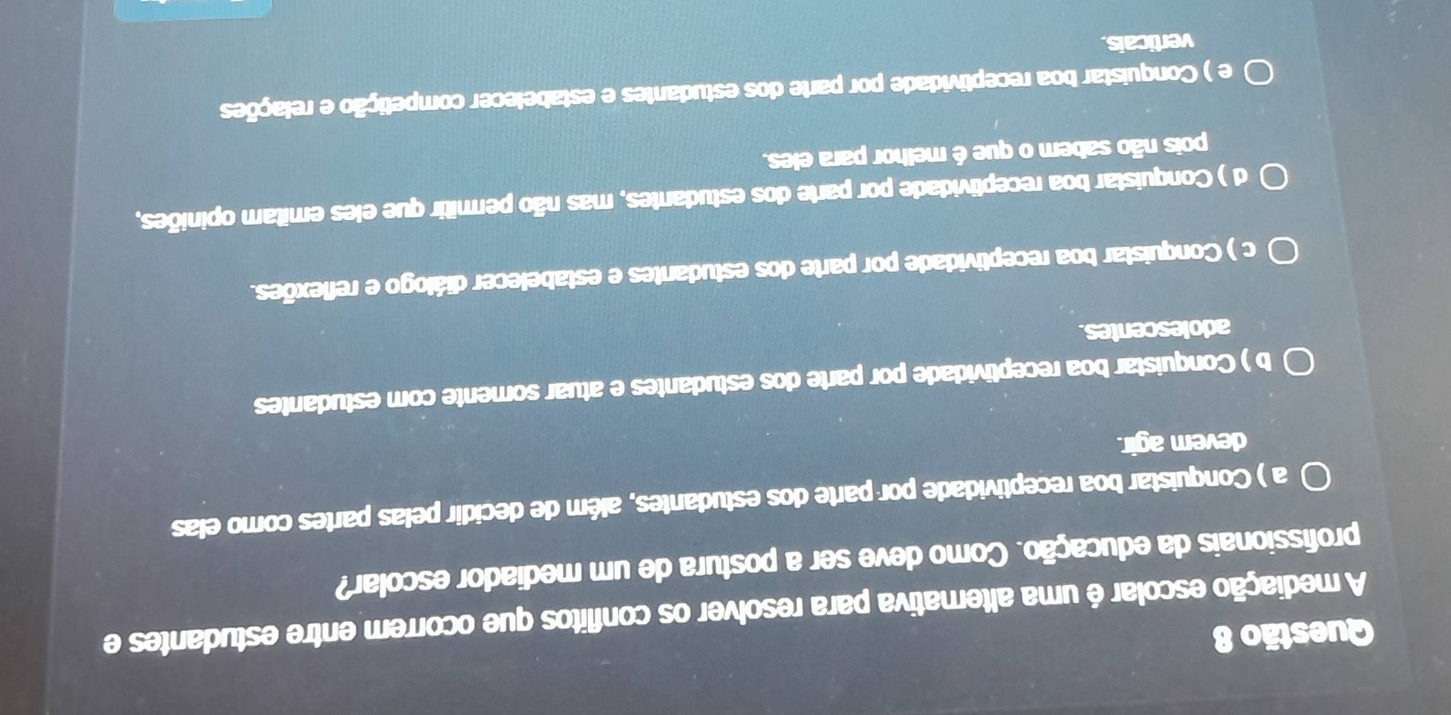 A mediação escolar é uma alternativa para resolver os conflitos que ocorrem entre estudantes e
profissionais da educação. Como deve ser a postura de um mediador escolar?
a ) Conquistar boa receptividade por parte dos estudantes, além de decidir pelas partes como elas
devem agir.
b ) Conquistar boa receptividade por parte dos estudantes e atuar somente com estudantes
adolescentes.
c ) Conquistar boa receptividade por parte dos estudantes e estabelecer diálogo e reflexões.
d ) Conquistar boa receptividade por parte dos estudantes, mas não permitir que eles emitam opiniões,
pois não sabem o que é melhor para eles.
e ) Conquistar boa receptividade por parte dos estudantes e estabelecer competição e relações
verticais.