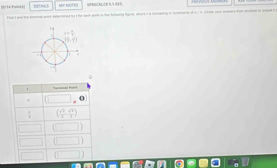 DETAILS MY NOTES SPRECALC8 5.1.023. PREVIOUS ANSWERS
Find t and the terminal point determined by t for each point in the following figure, where t is increasing in increments of π / 4. (Order your answers from smallest to largest f.)
t Terminal Point
(□ * 0)
 π /4  ( sqrt(2)/2 , sqrt(2)/2 )
(□)° (□ )
□ (□ )
□