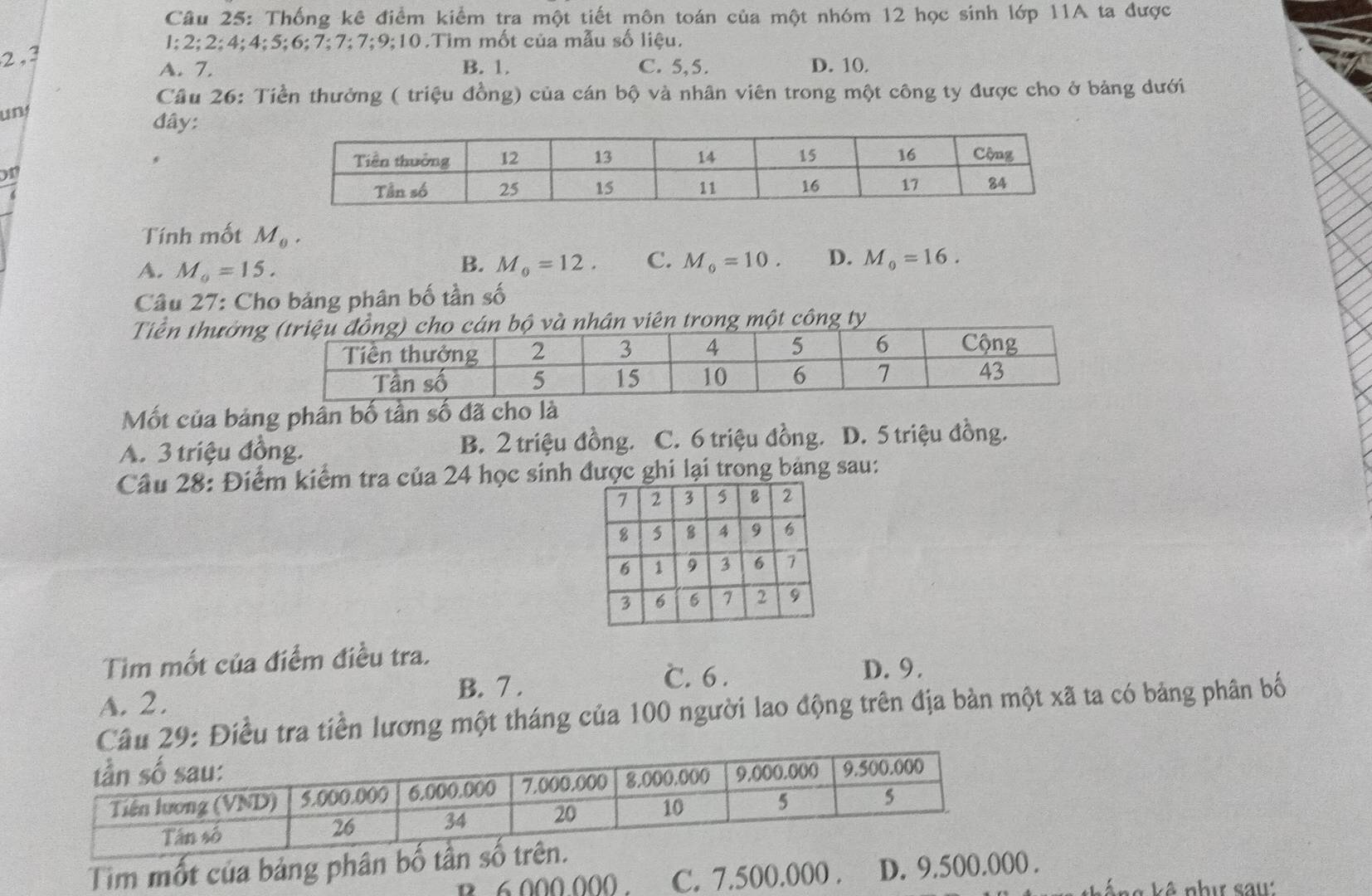 Thống kê điểm kiểm tra một tiết môn toán của một nhóm 12 học sinh lớp 11A ta được
1; 2; 2; 4; 4; 5; 6; 7; 7; 7; 9;10.Tim mốt của mẫu số liệu.
2, 3
A. 7. B. 1. C. 5, 5. D. 10.
Câu 26: Tiền thưởng ( triệu đồng) của cán bộ và nhân viên trong một công ty được cho ở bảng dưới
un!
đây:
on
Tính mốt M_0.
B.
A. M_0=15. M_0=12. C. M_0=10. D. M_0=16. 
Câu 27: Cho bảng phân bố tần số
Tiền thưởn và nhân viên trong một công ty
Mốt của bảng phần bố tần số đã cho là
A. 3 triệu đồng. B. 2 triệu đồng. C. 6 triệu đồng. D. 5 triệu đồng.
Câu 28: Điểm kiểm tra của 24 học sinh được ghi lại trong bảng sau:
Tim mốt của điểm điều tra.
C. 6.
B. 7. D. 9.
A. 2.
Câu 29: Điều tra tiền lương một tháng của 100 người lao động trên địa bàn một xã ta có bảng phân bố
Tim mốt của bảng phân bố t. 6 000 000. C. 7.500.000. D. 9.500.000.
s k ê nhị sau: