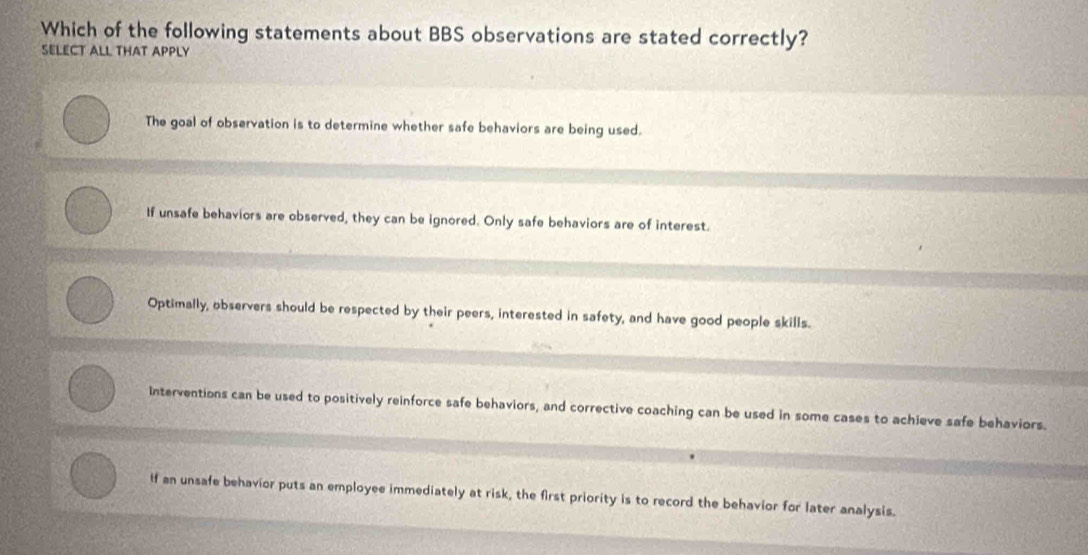 Which of the following statements about BBS observations are stated correctly?
SELECT ALL THAT APPLY
The goal of observation is to determine whether safe behaviors are being used.
If unsafe behaviors are observed, they can be ignored. Only safe behaviors are of interest.
Optimally, observers should be respected by their peers, interested in safety, and have good people skills.
Interventions can be used to positively reinforce safe behaviors, and corrective coaching can be used in some cases to achieve safe behaviors.
If an unsafe behavior puts an employee immediately at risk, the first priority is to record the behavior for later analysis.