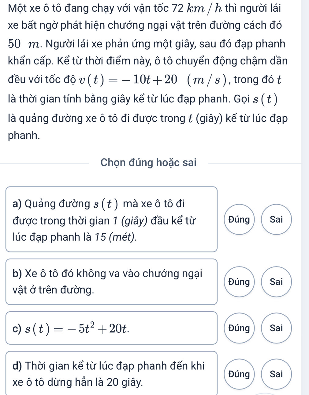 Một xe ô tô đang chạy với vận tốc 72 km / h thì người lái
xe bất ngờ phát hiện chướng ngại vật trên đường cách đó
50 m. Người lái xe phản ứng một giây, sau đó đạp phanh
khẩn cấp. Kể từ thời điểm này, ô tô chuyển động chậm dần
đều với tốc độ v(t)=-10t+20 C m/s ), , trong đó t
là thời gian tính bằng giây kể từ lúc đạp phanh. Gọi . is(t)
là quảng đường xe ô tô đi được trong t (giây) kể từ lúc đạp
phanh.
Chọn đúng hoặc sai
a) Quảng đường s ( t ) mà xe ô tô đi
được trong thời gian 1 (giây) đầu kể từ Đúng Sai
lúc đạp phanh là 15 (mét).
b) Xe ô tô đó không va vào chướng ngại
Đúng Sai
vật ở trên đường.
c) s(t)=-5t^2+20t. Đúng Sai
d) Thời gian kể từ lúc đạp phanh đến khi
Đúng Sai
xe ô tô dừng hẳn là 20 giây.