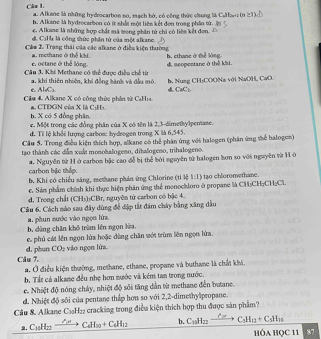 a. Alkane là những hydrocarbon no, mạch hở, có công thức chung là C_nH_2n+2(n≥ 1)
b. Alkane là hydrocarbon có ít nhất một liên kết đơn trong phân tử.
c. Alkane là những hợp chất mà trong phân tử chỉ có liên kết đơn.
d. C3H₈ là công thức phân tử của một alkane.
Câu 2. Trạng thái của các alkane ở điều kiện thường
a. methane ở thể khí. b. ethane ở thể lỏng.
c. octane ở thể lỏng. d. neopentane ở thể khí.
Câu 3. Khí Methane có thể được điều chế từ
a. khí thiên nhiên, khí đồng hành và dầu mỏ. b. Nung CH₃COONa với NaOH, CaO.
c. Al_4C_3. d. CaC_2.
Câu 4. Alkane X có công thức phân tử C₆H₁4.
a. CTĐGN của X là C H_7
b. X có 5 đồng phân.
c. Một trong các đồng phân của X có tên là 2,3-dimethylpentane.
d. Tỉ lệ khối lượng carbon: hydrogen trong X là 6,545.
Câu 5. Trong điều kiện thích hợp, alkane có thể phản ứng với halogen (phản ứng thế halogen)
tạo thành các dẫn xuất monohalogeno, dihalogeno, trihalogeno.
a. Nguyên tử H ở carbon bậc cao dễ bị thế bởi nguyên tử halogen hơn so với nguyên tử H ở
carbon bậc thấp.
b. Khi có chiếu sáng, methane phản ứng Chlorine (ti lệ 1:1) tạo chloromethane.
c. Sản phẩm chính khi thực hiện phản ứng thế monochloro ở propane là CH_3CH_2CH_2Cl.
d. Trong chất (CH₃)₃CBr, nguyên tử carbon có bậc 4.
Câu 6. Cách nào sau đây dùng để dập tắt đám cháy bằng xăng dầu
a. phun nước vào ngọn lửa.
b. dùng chăn khô trùm lên ngọn lửa.
c. phủ cát lên ngọn lửa hoặc dùng chăn ướt trùm lên ngọn lửa.
d. phun CO_2 vào ngọn lửa.
Câu 7.
a. Ở điều kiện thường, methane, ethane, propane và buthane là chất khí.
b. Tất cả alkane đều nhẹ hơn nước và kém tan trong nước.
c. Nhiệt độ nóng chảy, nhiệt độ sôi tăng dần từ methane đến butane.
d. Nhiệt độ sôi của pentane thấp hơn so với 2,2-dimethylpropane.
Câu 8. Alkane C_10H_22 cracking trong điều kiện thích hợp thu được sản phẩm?
a. C_10H_22xrightarrow I^0;xtC_4H_10+C_6H_12
b. C_10H_22 xrightarrow t^9;xt C_5H_12+C_5H_10
HÓA HQC 11 87