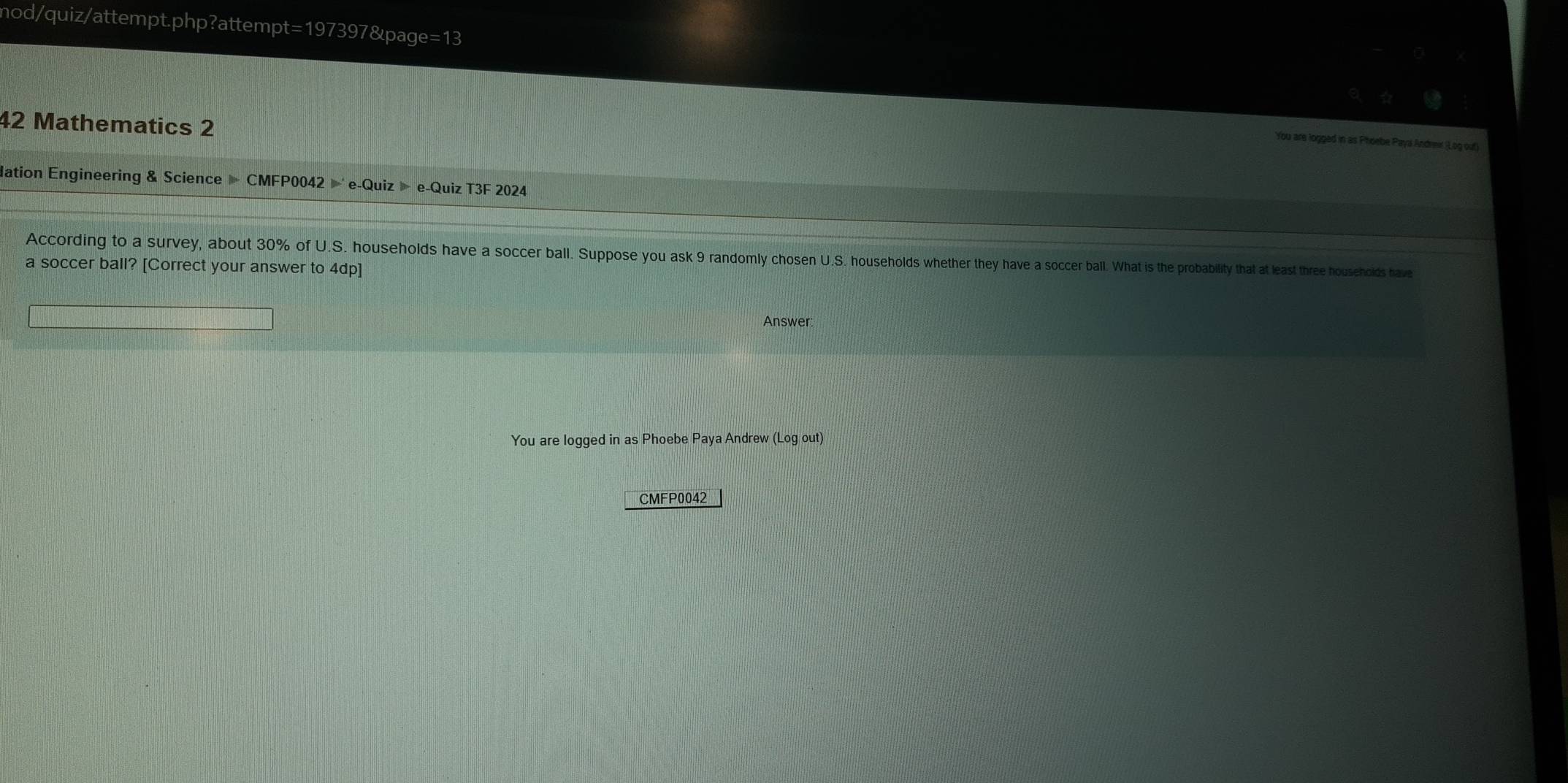 mod/quiz/attempt.php?attempt=197397&page=13 
42 Mathematics 2 
You are logged in as Phoebe Paya Andrmir (Log ouf) 
dation Engineering & Science » CMFP0042 e-Quiz » e-Quiz T3F 2024 
According to a survey, about 30% of U.S. households have a soccer ball. Suppose you ask 9 randomly chosen U.S. households whether they have a soccer ball. What is the probability that at least three households have 
a soccer ball? [Correct your answer to 4dp] 
Answer 
You are logged in as Phoebe Paya Andrew (Log out) 
CMFP0042