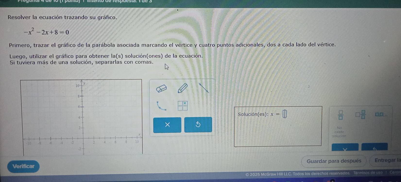 Resolver la ecuación trazando su gráfico.
-x^2-2x+8=0
Primero, trazar el gráfico de la parábola asociada marcando el vértice y cuatro puntos adicionales, dos a cada lado del vértice. 
Luego, utilizar el gráfico para obtener la(s) solución(ones) de la ecuación. 
Si tuviera más de una solución, separarlas con comas. 
Solución(es): x=□  □ /□    □ /□   □,□,... 
× 
No 
existo 
solucion 
Verificar Guardar para después Entregar la 
© 2025 McGraw Hill LLC. Todos los derechos reservados. Términos de uso Ca