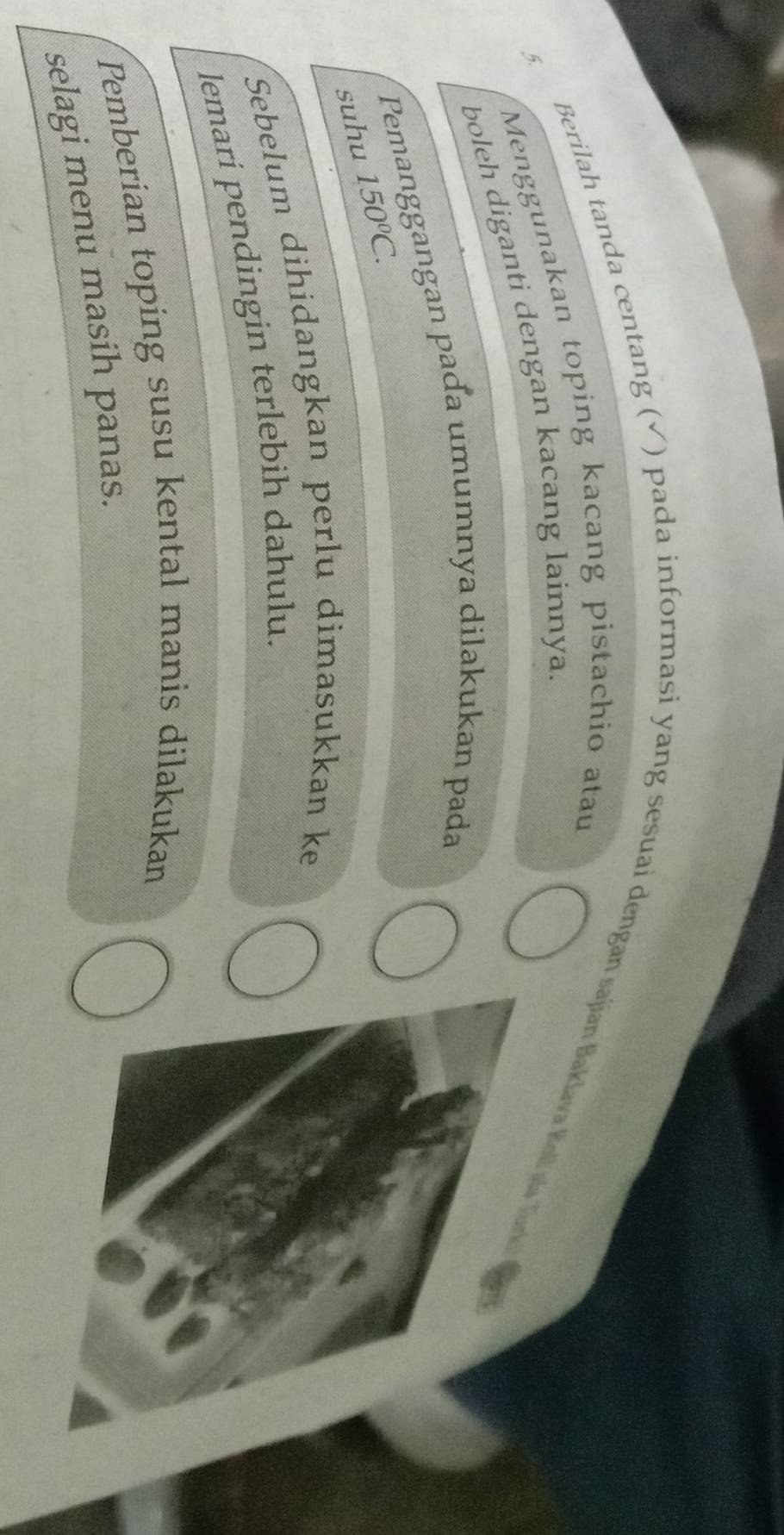 Berilah tanda centang (√) pada informasi yang sesuai dengan sajian Baklava Koll ala Tur 
5. Menggunakan toping kacang pistachio atau 
boleh diganti dengan kacang lainnya. 
Pemanggangan paɗa umumnya dilakukan pada 
suhu 150°C. 
Sebelum dihidangkan perlu dimasukkan ke 
lemari pendingin terlebih dahulu. 
Pemberian toping susu kental manis dilakukan 
selagi menu masih panas.