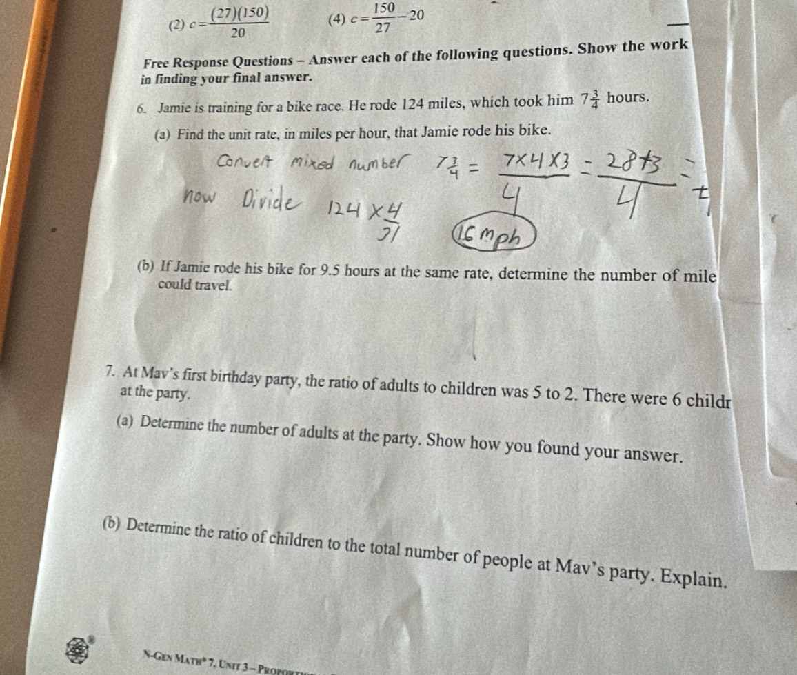 (2) c= (27)(150)/20  (4) c= 150/27 -20
Free Response Questions - Answer each of the following questions. Show the work 
in finding your final answer. 
6. Jamie is training for a bike race. He rode 124 miles, which took him 7 3/4 hours. 
(a) Find the unit rate, in miles per hour, that Jamie rode his bike. 
(b) If Jamie rode his bike for 9.5 hours at the same rate, determine the number of mile
could travel. 
7. At Mav’s first birthday party, the ratio of adults to children was 5 to 2. There were 6 childr 
at the party. 
(a) Determine the number of adults at the party. Show how you found your answer. 
(b) Determine the ratio of children to the total number of people at Mav’s party. Explain. 
N-Gen Math" * 7. Unit 3 - Proft