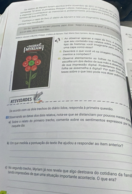 Os relalos de Mynam foram escritos entre novembro de 2011 é marco de 907, A
conswse 12 anos. O jomalista Phiippe Lobjois, nabituado a cobre snvacte i Sw
a organzar e a enguecer as memórias e, posteriormente, providenciou Il publiNl %
formito de livo, ern 2018
compor sua introdução  Conheta a capa do listo O cário de Myram e lesa um fragmento esperaene e
era um édie, erã o nasso éden. lon da, qando eu enz bem puquena, pupal disse: "Alepo é a estrele da terra". é ua tnnarlo) 4 “
eNsCK shem LOBUOIs Phtbge. O Baro de Mym Tad. Mava Clara Carneirs. So te Jwmr, burkusa fwke Wit 
l. Ao observar apenas a capa do lvro, é solo
que seu conteúdo traz relatos sobre uma qu 
tipo de histórias você imaginara pera ume d
uma capa como essa?
II. Descreva o que você vê na irnagem fome
mentos a compõem?
L
Observe atentamente as folhas no ilustrick.
escolha um dos dedos de sua mão e sbsene sa
de sua impressão digital. Poderlamos die s
folha se assemelha à digital? Por qué? Discuaa
teses sobre o que isso pode nos dizer sobre s
ATIVIDADES
De acordo com os dois trechos do diário lidos, responda à primeira questão.
Observando as datas dos dois relatos, nota-se que se distanciam por poucos meses sow
#) Sobre o relato do primeiro trecho, comente sobre os sentimentos expressos por M
naquele día
_
_
b) Em que medida a pontuação do texto lhe ajudou a responder ao item anterior?
_
_
_
c) No segundo trecho, Myriam já nos revela que algo destoava do cotidiano da famíl
_
tando impressões de que uma situação importante acontecia. O que era?
_