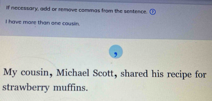 If necessary, add or remove commas from the sentence. 
I have more than one cousin. 
My cousin, Michael Scott, shared his recipe for 
strawberry muffins.