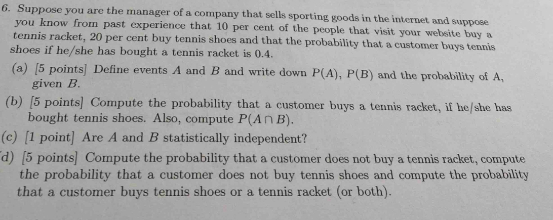 Suppose you are the manager of a company that sells sporting goods in the internet and suppose 
you know from past experience that 10 per cent of the people that visit your website buy a 
tennis racket, 20 per cent buy tennis shoes and that the probability that a customer buys tennis 
shoes if he/she has bought a tennis racket is 0.4. 
(a) [5 points] Define events A and B and write down P(A), P(B) and the probability of A, 
given B. 
(b) [5 points] Compute the probability that a customer buys a tennis racket, if he/she has 
bought tennis shoes. Also, compute P(A∩ B). 
(c) [1 point] Are A and B statistically independent? 
(d) [5 points] Compute the probability that a customer does not buy a tennis racket, compute 
the probability that a customer does not buy tennis shoes and compute the probability 
that a customer buys tennis shoes or a tennis racket (or both).