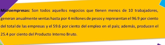 Microempresas: Son todos aquellos negocios que tienen menos de 10 trabajadores, 
generan anualmente ventas hasta por 4 millones de pesos y representan el 96.9 por ciento 
del total de las empresas y el 59.6 por ciento del empleo en el país; además, producen el
25.4 por ciento del Producto Interno Bruto.