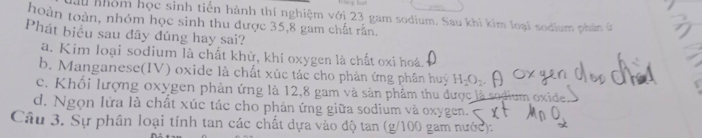 lầu nhóm học sinh tiến hành thí nghiệm với 23 gam sodium. Sau khí kim loại sodium phân t
thoàn toàn, nhóm học sinh thu được 35,8 gam chất rấn.
Phát biểu sau đây đúng hay sai?
a. Kim loại sodium là chất khử, khí oxygen là chất oxi hoá.
b. Manganese(IV) oxide là chất xúc tác cho phản ứng phần huy H_2O_2
c. Khối lượng oxygen phản ứng là 12,8 gam và sản phẩm thu được là sodium oxide
d. Ngọn lửa là chất xúc tác cho phản ứng giữa sodium và oxygen.''
Câu 3. Sự phân loại tính tan các chất dựa vào độ tan (g/100 gam nước):