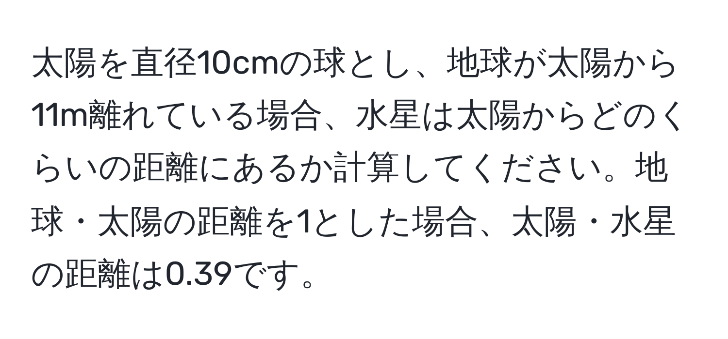 太陽を直径10cmの球とし、地球が太陽から11m離れている場合、水星は太陽からどのくらいの距離にあるか計算してください。地球・太陽の距離を1とした場合、太陽・水星の距離は0.39です。