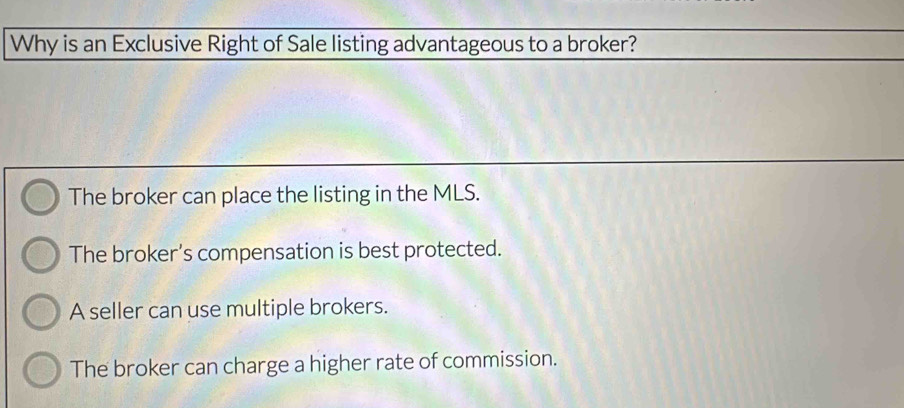 Why is an Exclusive Right of Sale listing advantageous to a broker?
The broker can place the listing in the MLS.
The broker’s compensation is best protected.
A seller can use multiple brokers.
The broker can charge a higher rate of commission.