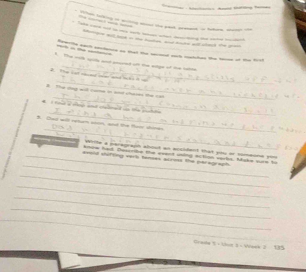sal Sadng Te 
a 

out the paxt, present; or fatore, stn ote 

auek whert dessrüzing übe zame nzdeht 
t io the bushes, and Andre will teck the gross 
erb in the sentance . 
Reverite eatil sestemce so that the secood verb matches the tense of the first 
_ 
t. The milk spills and poured off the edge of the table 
_ 
2. The cat naiced over and licks i 
_ 
3. The dog will come in and chases the cat 
_ 
tn d a rie p a kd up the pudide 
_ 
5. Dad will return soon, and the floor shines. 
White a paragraph about an accident that you or someone you 
_ 
know had. Describe the event using action verbs. Make sure to 
_avold shifting verb tenses across the paragraph. 
_ 
_ 
_ 
_ 
_ 
Grade 5 - Unit 3 - Week 2 135