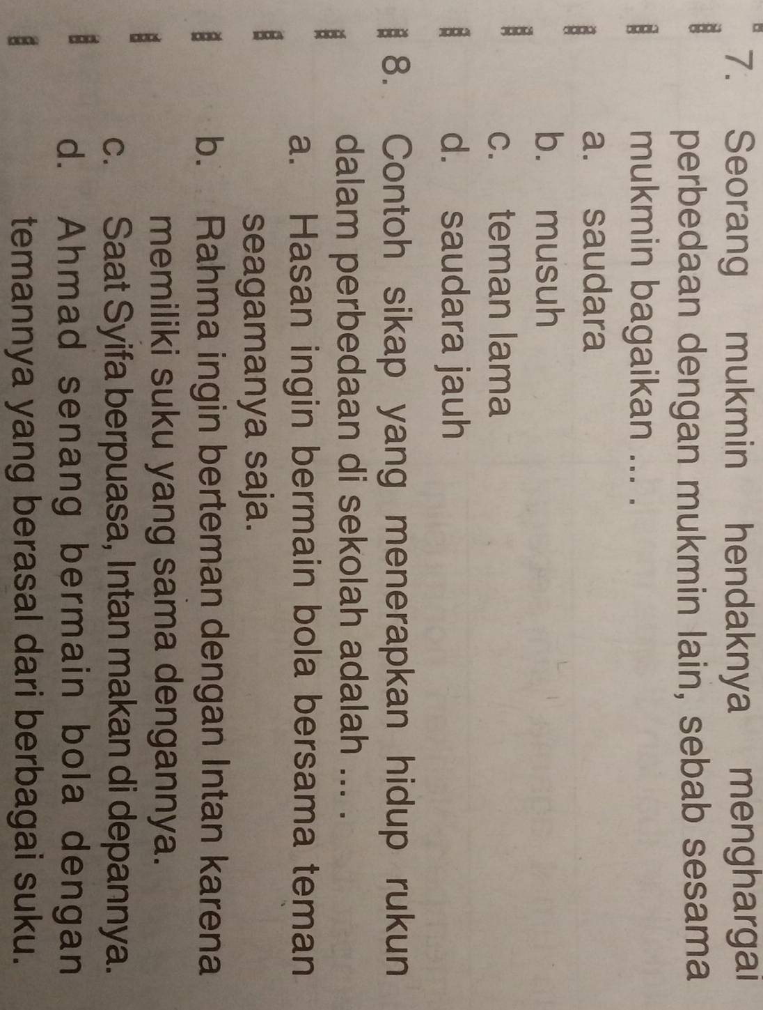 Seorang mukmin hendaknya menghargai
perbedaan dengan mukmin lain, sebab sesama
mukmin bagaikan ... .
a. saudara
b. musuh
B
c. teman lama
: d. saudara jauh
8. Contoh sikap yang menerapkan hidup rukun
dalam perbedaan di sekolah adalah ... .
a. Hasan ingin bermain bola bersama teman
seagamanya saja.
b. Rahma ingin berteman dengan Intan karena
memiliki suku yang sama dengannya.
c. Saat Syifa berpuasa, Intan makan di depannya.
d. Ahmad senang bermain bola dengan
temannya yang berasal dari berbagai suku.