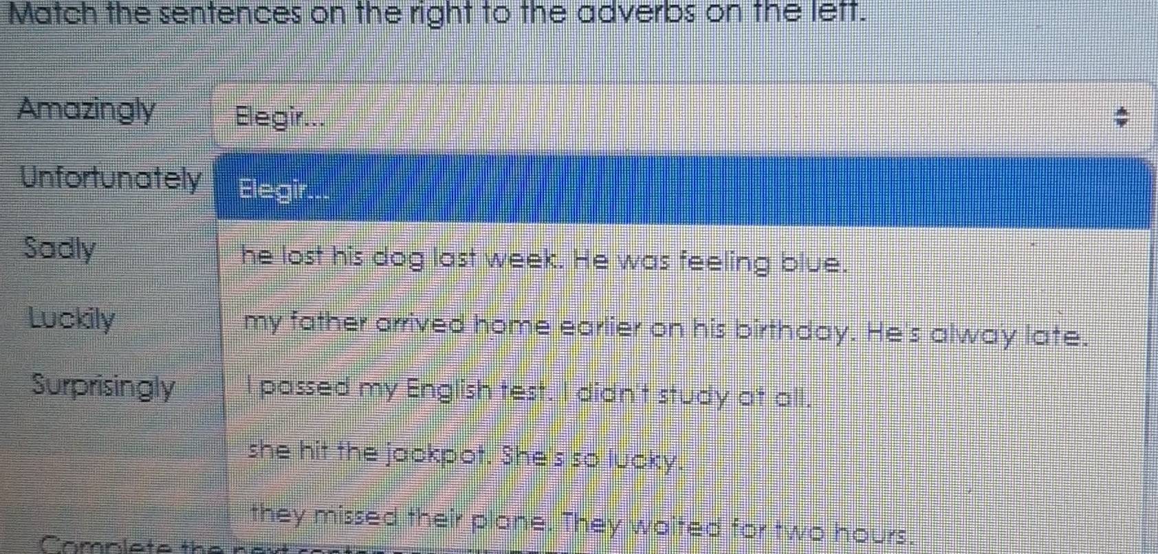 Match the sentences on the right to the adverbs on the left. 
Amazingly Elegir... 
Unfortunately Elegir... 
Sadly he lost his dog last week. He was feeling blue. 
Luckily my father arrived home earlier on his birthday. He's alway late. 
Surprisingly I passed my English test. I didn't study at all. 
she hit the jackpot. She's so lucky 
they missed their plane. They waited for two hours. 
Camnlete the