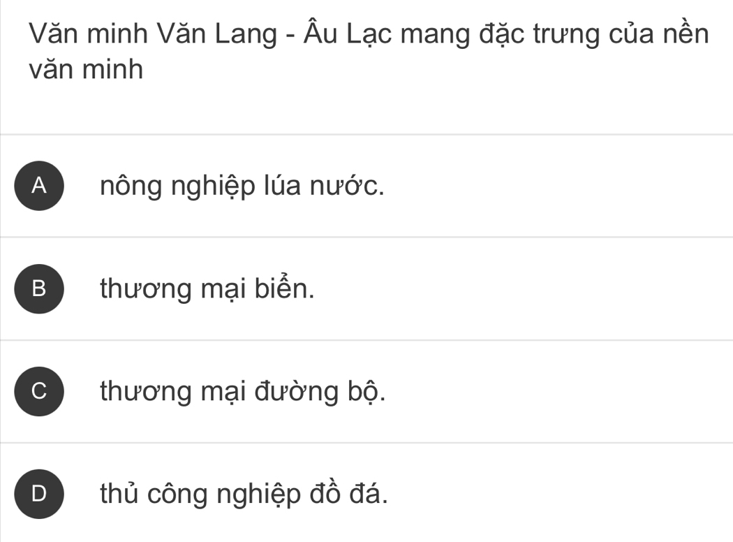 Văn minh Văn Lang - Âu Lạc mang đặc trưng của nền
văn minh
A nông nghiệp lúa nước.
B thương mại biển.
C thương mại đường bộ.
D thủ công nghiệp đồ đá.