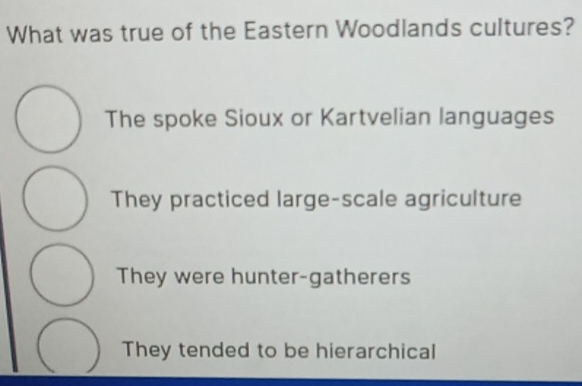 What was true of the Eastern Woodlands cultures?
The spoke Sioux or Kartvelian languages
They practiced large-scale agriculture
They were hunter-gatherers
They tended to be hierarchical